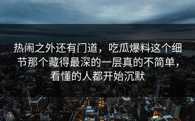 热闹之外还有门道，吃瓜爆料这个细节那个藏得最深的一层真的不简单，看懂的人都开始沉默
