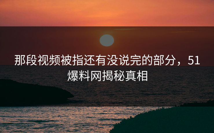 那段视频被指还有没说完的部分，51爆料网揭秘真相