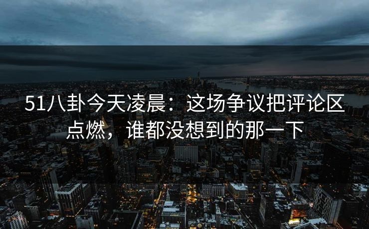 51八卦今天凌晨：这场争议把评论区点燃，谁都没想到的那一下