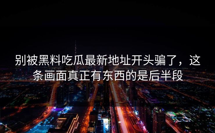 别被黑料吃瓜最新地址开头骗了，这条画面真正有东西的是后半段