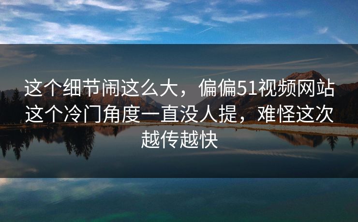 这个细节闹这么大，偏偏51视频网站这个冷门角度一直没人提，难怪这次越传越快