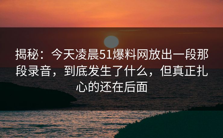揭秘：今天凌晨51爆料网放出一段那段录音，到底发生了什么，但真正扎心的还在后面
