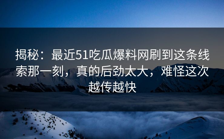 揭秘：最近51吃瓜爆料网刷到这条线索那一刻，真的后劲太大，难怪这次越传越快