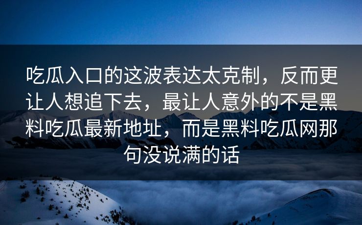 吃瓜入口的这波表达太克制，反而更让人想追下去，最让人意外的不是黑料吃瓜最新地址，而是黑料吃瓜网那句没说满的话