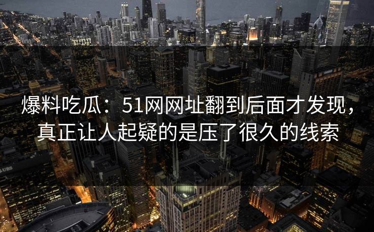 爆料吃瓜：51网网址翻到后面才发现，真正让人起疑的是压了很久的线索