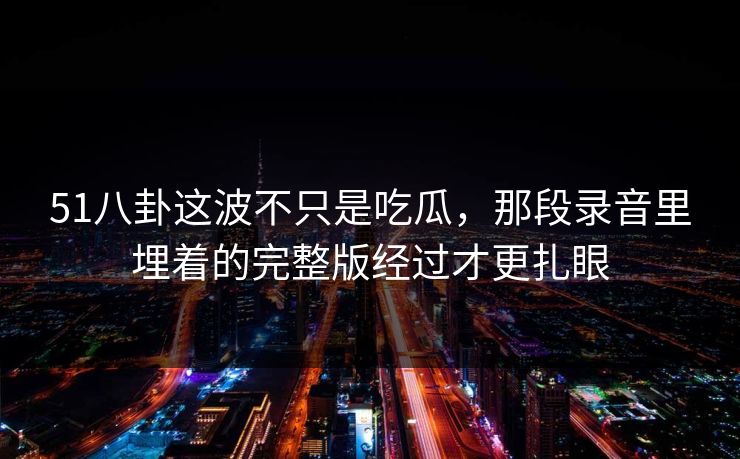51八卦这波不只是吃瓜，那段录音里埋着的完整版经过才更扎眼