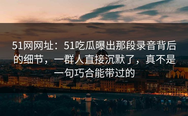 51网网址:51吃瓜曝出那段录音背后的细节,一群人直接沉默了,真不是一句巧合能带过的 51网网址:51吃瓜曝出那段录音背后的细节,一群人直接沉默了,真不是一句巧合能带过的