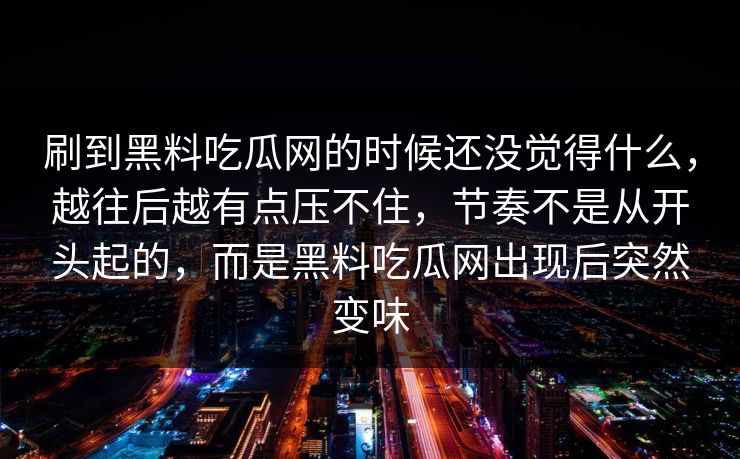 刷到黑料吃瓜网的时候还没觉得什么，越往后越有点压不住，节奏不是从开头起的，而是黑料吃瓜网出现后突然变味