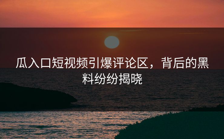 瓜入口短视频引爆评论区，背后的黑料纷纷揭晓