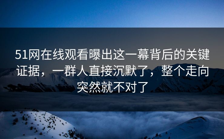 51网在线观看曝出这一幕背后的关键证据，一群人直接沉默了，整个走向突然就不对了