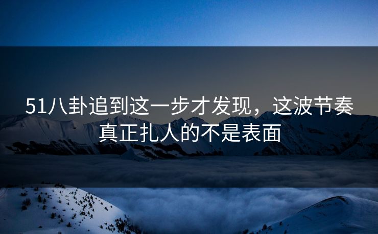 51八卦追到这一步才发现，这波节奏真正扎人的不是表面