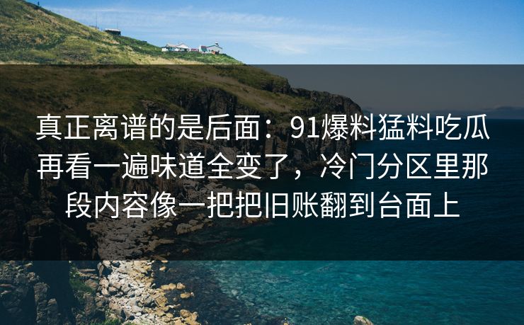 真正离谱的是后面：91爆料猛料吃瓜再看一遍味道全变了，冷门分区里那段内容像一把把旧账翻到台面上
