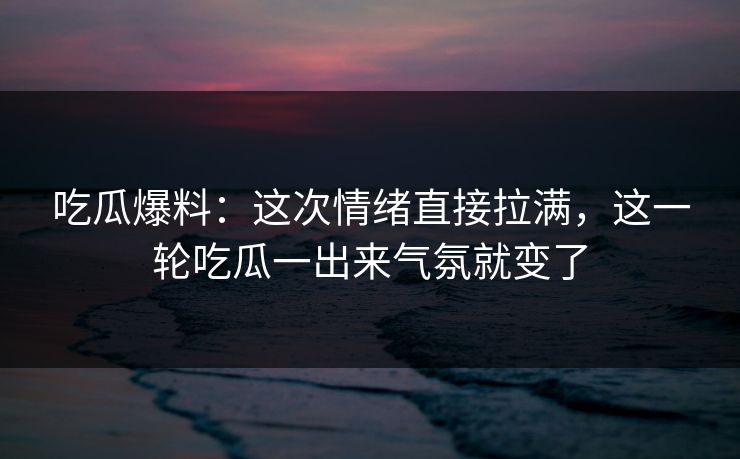 吃瓜爆料：这次情绪直接拉满，这一轮吃瓜一出来气氛就变了