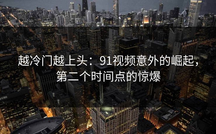 越冷门越上头：91视频意外的崛起，第二个时间点的惊爆