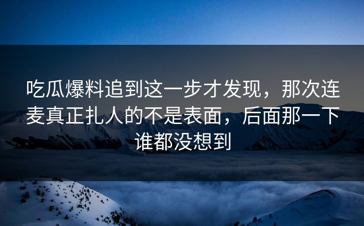 吃瓜爆料追到这一步才发现，那次连麦真正扎人的不是表面，后面那一下谁都没想到