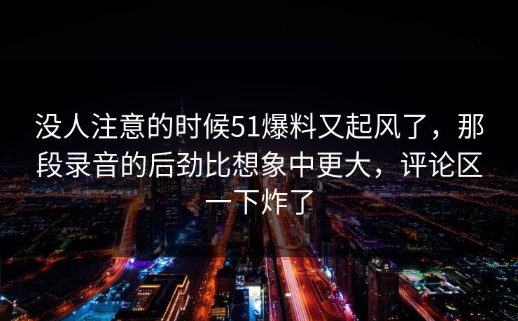 没人注意的时候51爆料又起风了,那段录音的后劲比想象中更大,评论区一下炸了 没人注意的时候51爆料又起风了,那段录音的后劲比想象中更大,评论区一下炸了