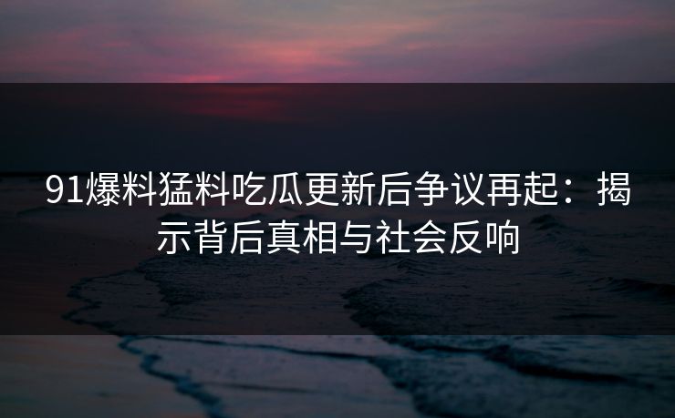91爆料猛料吃瓜更新后争议再起:揭示背后真相与社会反响 91爆料猛料吃瓜更新后争议再起:揭示背后真相与社会反响