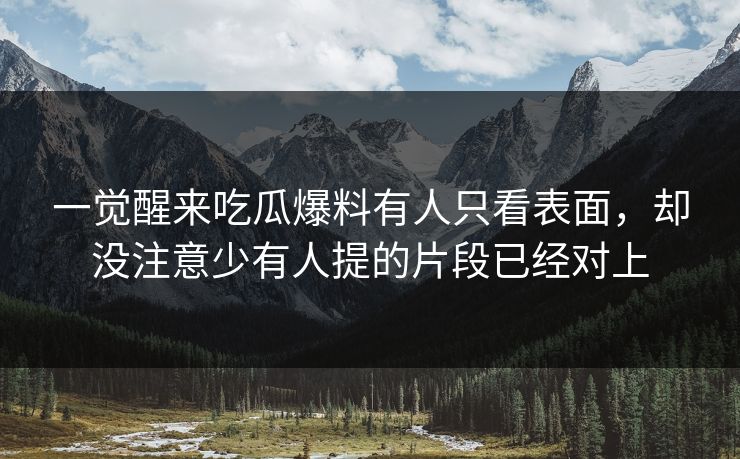 一觉醒来吃瓜爆料有人只看表面，却没注意少有人提的片段已经对上