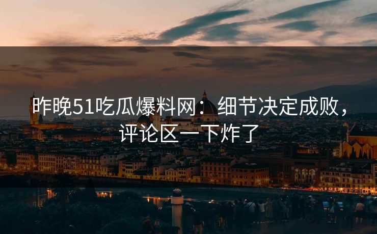昨晚51吃瓜爆料网：细节决定成败，评论区一下炸了