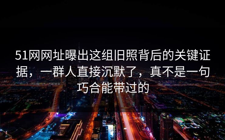 51网网址曝出这组旧照背后的关键证据，一群人直接沉默了，真不是一句巧合能带过的