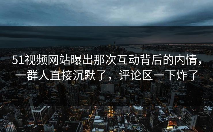 51视频网站曝出那次互动背后的内情，一群人直接沉默了，评论区一下炸了