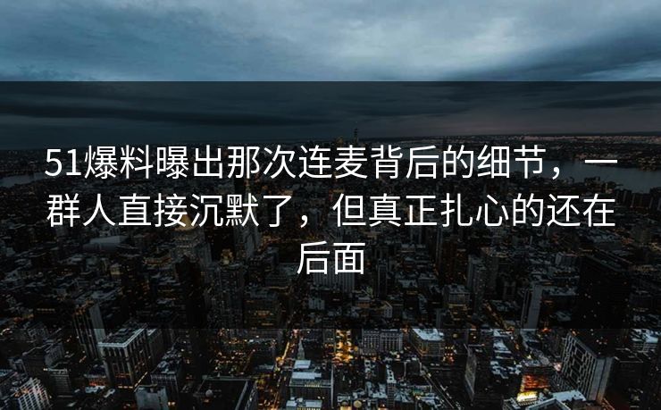 51爆料曝出那次连麦背后的细节，一群人直接沉默了，但真正扎心的还在后面