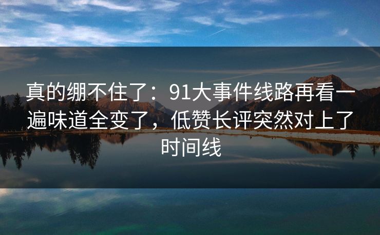 真的绷不住了:91大事件线路再看一遍味道全变了,低赞长评突然对上了时间线 真的绷不住了:91大事件线路再看一遍味道全变了,低赞长评突然对上了时间线