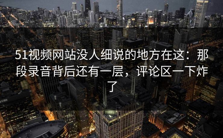 51视频网站没人细说的地方在这:那段录音背后还有一层,评论区一下炸了 51视频网站没人细说的地方在这:那段录音背后还有一层,评论区一下炸了