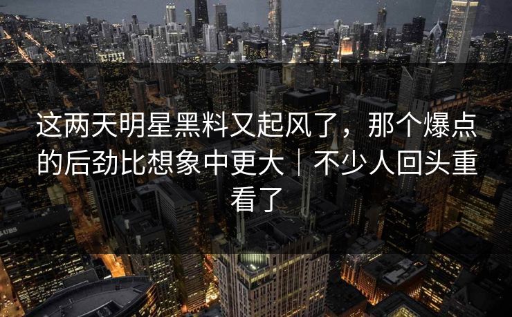 这两天明星黑料又起风了,那个爆点的后劲比想象中更大|不少人回头重看了 这两天明星黑料又起风了,那个爆点的后劲比想象中更大|不少人回头重看了