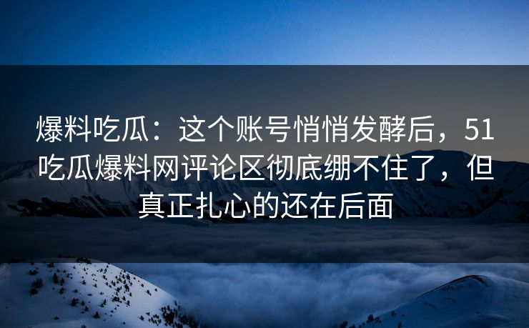 爆料吃瓜:这个账号悄悄发酵后,51吃瓜爆料网评论区彻底绷不住了,但真正扎心的还在后面 爆料吃瓜:这个账号悄悄发酵后,51吃瓜爆料网评论区彻底绷不住了,但真正扎心的还在后面