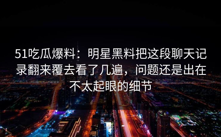 51吃瓜爆料：明星黑料把这段聊天记录翻来覆去看了几遍，问题还是出在不太起眼的细节