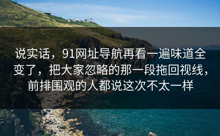 说实话，91网址导航再看一遍味道全变了，把大家忽略的那一段拖回视线，前排围观的人都说这次不太一样