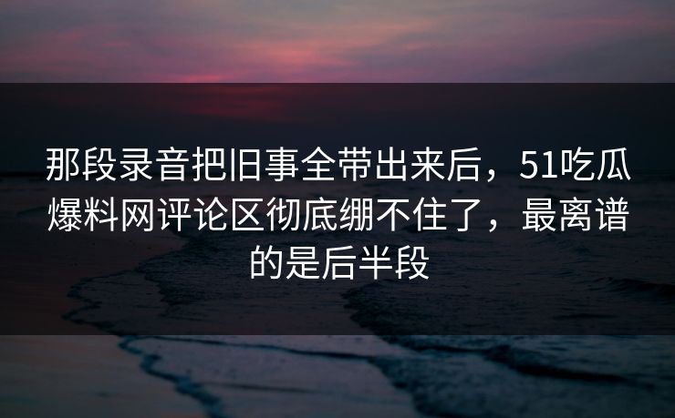 那段录音把旧事全带出来后,51吃瓜爆料网评论区彻底绷不住了,最离谱的是后半段 那段录音把旧事全带出来后,51吃瓜爆料网评论区彻底绷不住了,最离谱的是后半段