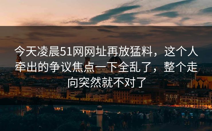 今天凌晨51网网址再放猛料，这个人牵出的争议焦点一下全乱了，整个走向突然就不对了