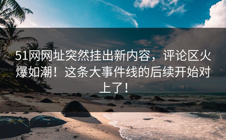 51网网址突然挂出新内容，评论区火爆如潮！这条大事件线的后续开始对上了！