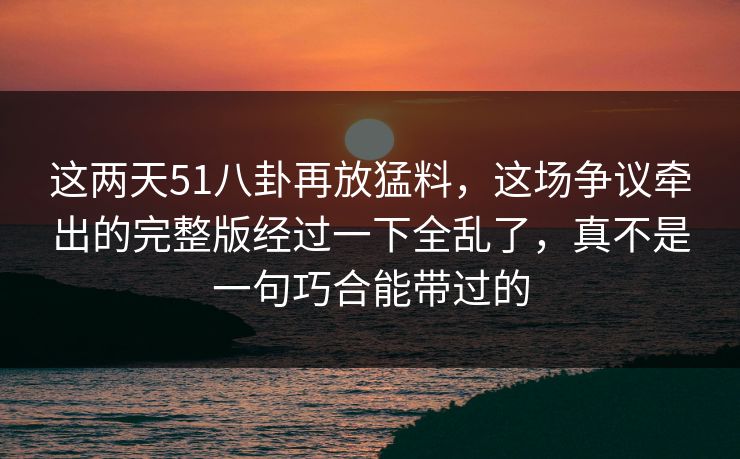 这两天51八卦再放猛料,这场争议牵出的完整版经过一下全乱了,真不是一句巧合能带过的 这两天51八卦再放猛料,这场争议牵出的完整版经过一下全乱了,真不是一句巧合能带过的