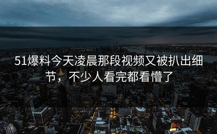 51爆料今天凌晨那段视频又被扒出细节，不少人看完都看懵了