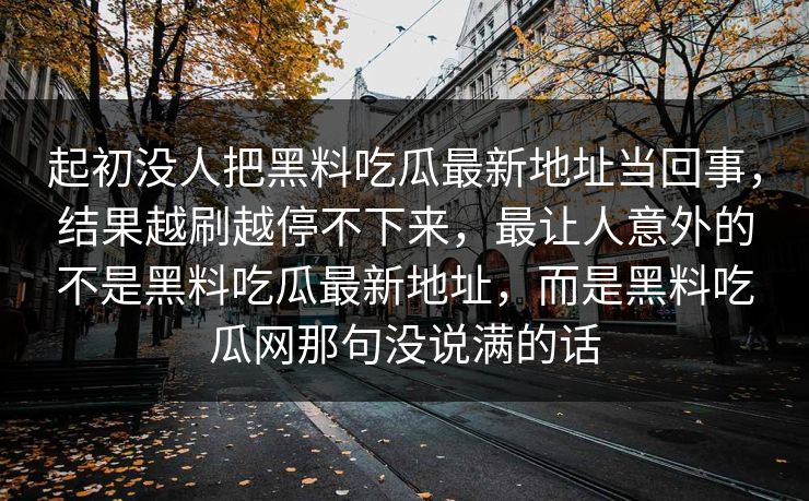 起初没人把黑料吃瓜最新地址当回事，结果越刷越停不下来，最让人意外的不是黑料吃瓜最新地址，而是黑料吃瓜网那句没说满的话