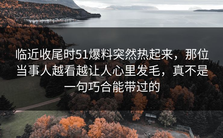 临近收尾时51爆料突然热起来，那位当事人越看越让人心里发毛，真不是一句巧合能带过的
