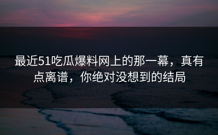 最近51吃瓜爆料网上的那一幕,真有点离谱,你绝对没想到的结局 最近51吃瓜爆料网上的那一幕,真有点离谱,你绝对没想到的结局