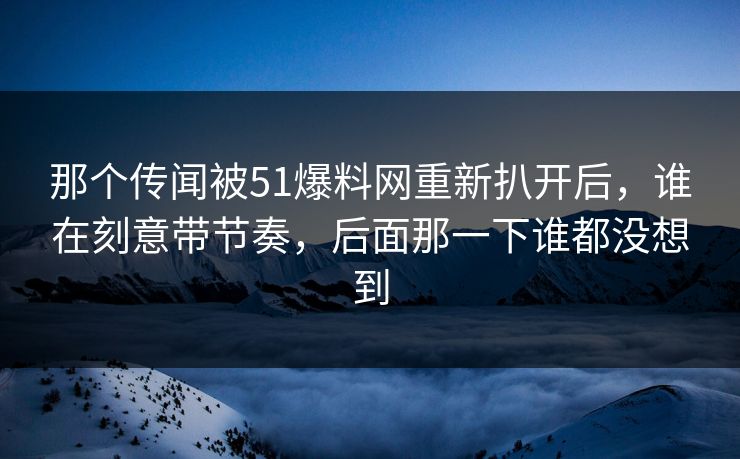 那个传闻被51爆料网重新扒开后,谁在刻意带节奏,后面那一下谁都没想到 那个传闻被51爆料网重新扒开后,谁在刻意带节奏,后面那一下谁都没想到
