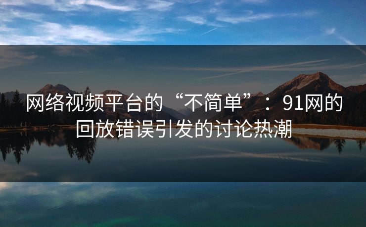 网络视频平台的“不简单”:91网的回放错误引发的讨论热潮 网络视频平台的“不简单”:91网的回放错误引发的讨论热潮