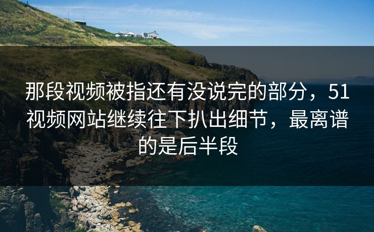 那段视频被指还有没说完的部分,51视频网站继续往下扒出细节,最离谱的是后半段 那段视频被指还有没说完的部分,51视频网站继续往下扒出细节,最离谱的是后半段
