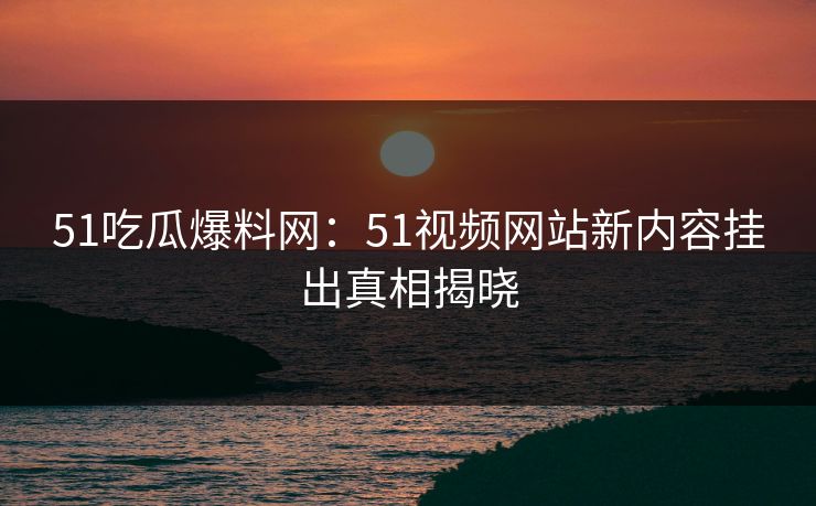 51吃瓜爆料网：51视频网站新内容挂出真相揭晓