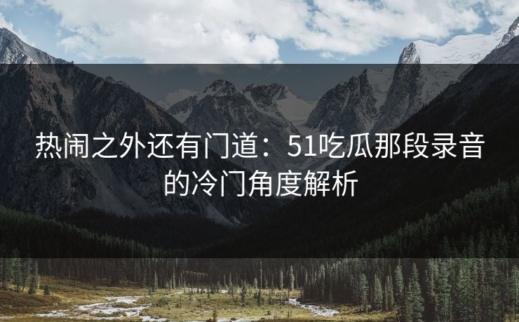 热闹之外还有门道:51吃瓜那段录音的冷门角度解析 热闹之外还有门道:51吃瓜那段录音的冷门角度解析