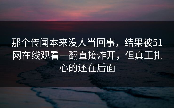 那个传闻本来没人当回事，结果被51网在线观看一翻直接炸开，但真正扎心的还在后面